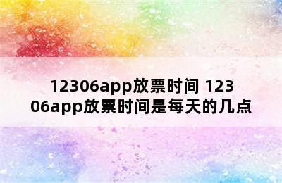 12306app放票时间 12306app放票时间是每天的几点